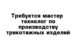 Требуется мастер -технолог по производству трикотажных изделий